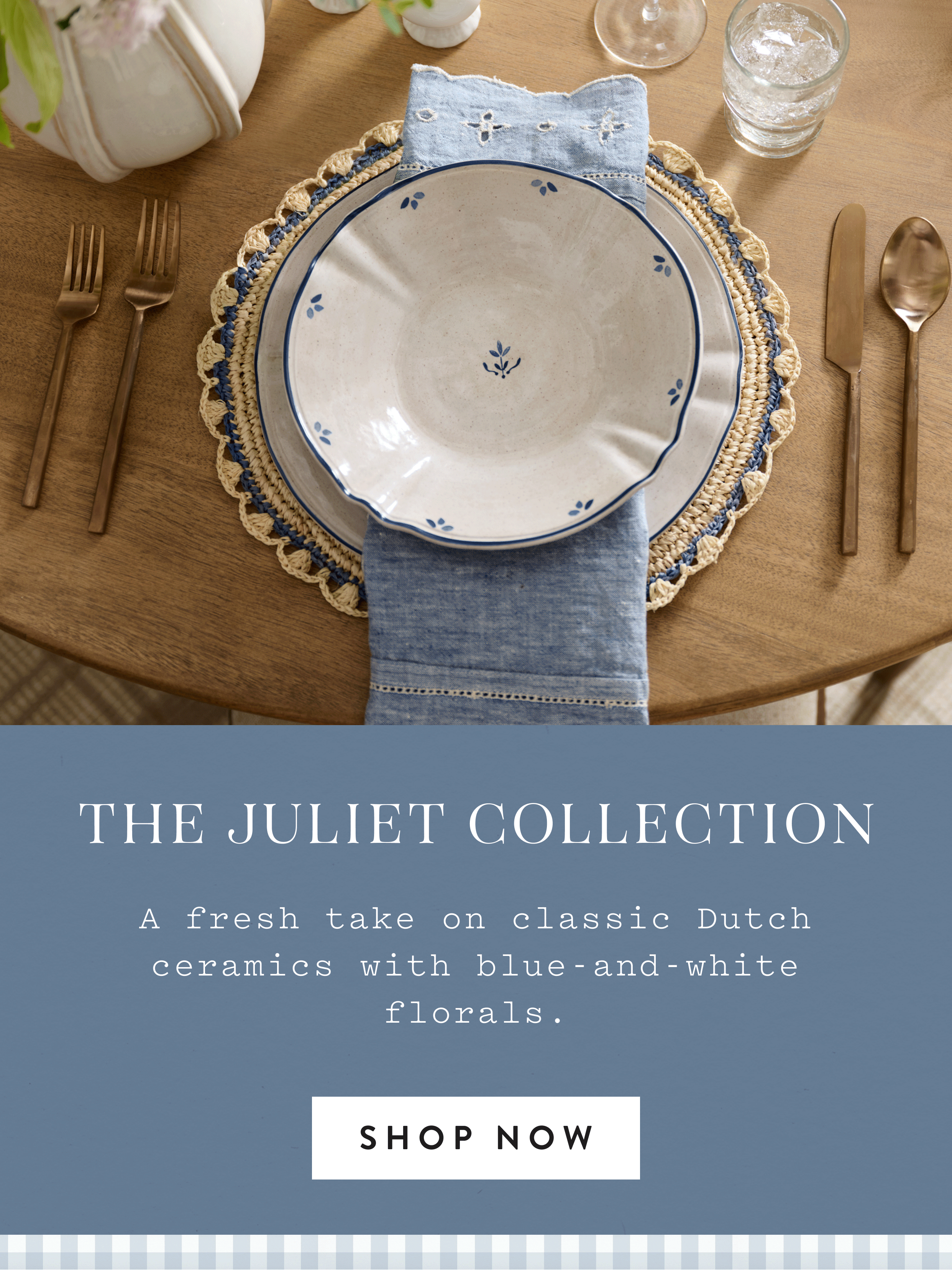 The Juliet Collection. A fresh take on classic Dutch ceramics with blue-and-white florals. SHOP NOW