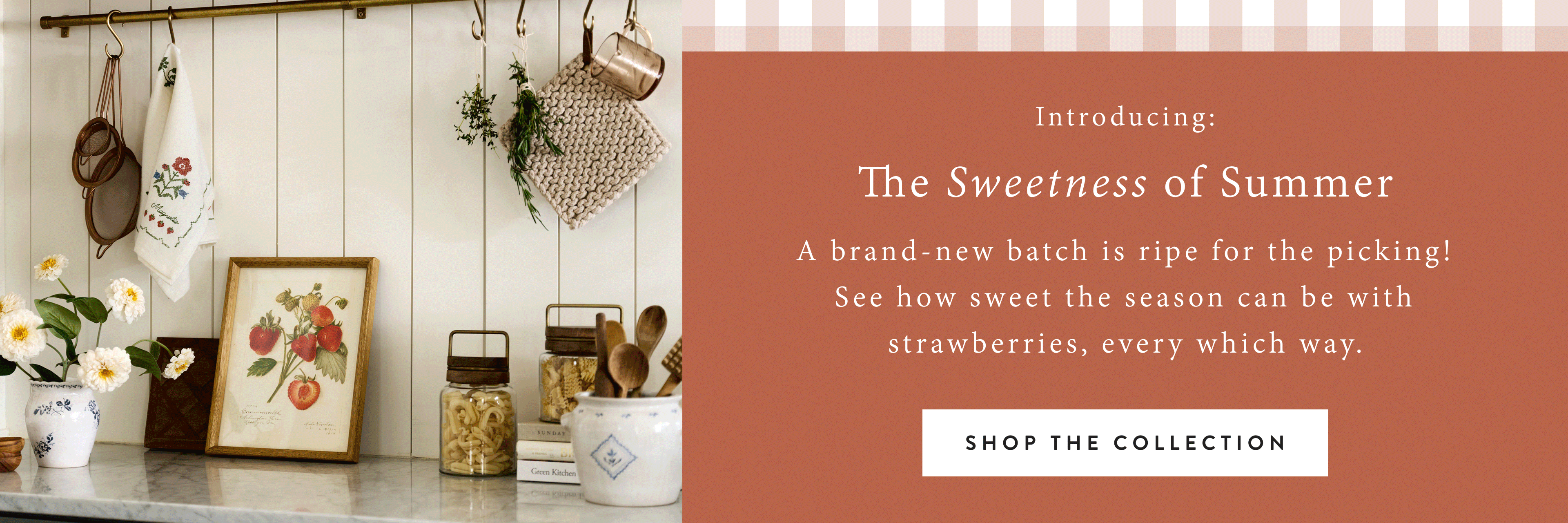Introducing: The Sweetness of Summer. A brand-new batch is ripe for the picking! See how sweet the season can be with strawberries, every which way! SHOP THE COLLECTION