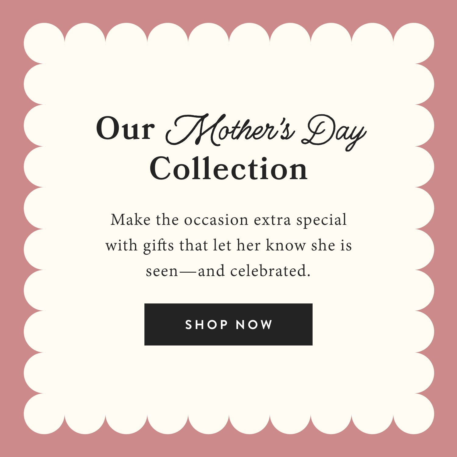Here's to her.  Our Mother's Day Collection.  Make the occasion extra special with gifts that let her know she is seen and celebrated.  Shop now.